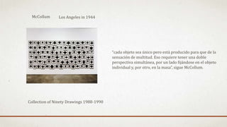 Collection of Ninety Drawings 1988-1990
“cada objeto sea único pero está producido para que de la
sensación de multitud. Eso requiere tener una doble
perspectiva simultánea, por un lado fijándose en el objeto
individual y, por otro, en la masa”, sigue McCollum.
McCollum Los Angeles in 1944
 