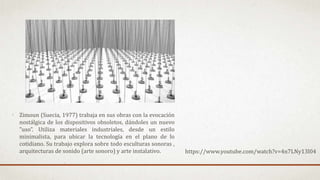 Zimoun (Suecia, 1977) trabaja en sus obras con la evocación
nostálgica de los dispositivos obsoletos, dándoles un nuevo
”uso”. Utiliza materiales industriales, desde un estilo
minimalista, para ubicar la tecnología en el plano de lo
cotidiano. Su trabajo explora sobre todo esculturas sonoras ,
arquitecturas de sonido (arte sonoro) y arte instalativo. https://www.youtube.com/watch?v=4n7LNy13l04
 