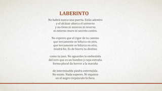 LABERINTO
No habrá nunca una puerta. Estás adentro
y el alcázar abarca el universo
y no tiene ni anverso ni reverso
ni externo muro ni secreto centro.
No esperes que el rigor de tu camino
que tercamente se bifurca en otro,
que tercamente se bifurca en otro,
tendrá fin. Es de hierro tu destino
como tu juez. No aguardes la embestida
del toro que es un hombre y cuya extraña
forma plural da horror a la maraña
de interminable piedra entretejida.
No existe. Nada esperes. Ni siquiera
en el negro crepúsculo la fiera.
 