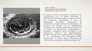 ALYCE AYCOCK
ESCULTORA ESTADOUNIDENSE
MOVIMIENTO LAND- ART 70S
• El trabajo inicial de Aycock se centró en las
asociaciones con el medio ambiente. A
menudo incorporada dentro o sobre la tierra,
sus esculturas ambientales y arte de
instalación abordaron cuestiones de
privacidad y espacio interior, recinto físico y la
relación del cuerpo con la arquitectura
vernácula y el entorno construido. Su land art
se enfoca en situaciones "exploratorias y
dirigidas a objetivos" para el público, y las
estructuras mismas son impermanentes
debido a la falta de mantenimiento. El trabajo
se ha relacionado con stockades indios
americanos, el kraal Zuku, laberintos de
civilizaciones antiguas y templos griegos. [4]
 