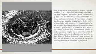 Una de sus obras más conocidas de esta variedad
es Maze (1972). Instalado en Gibney Farm, cerca
de New Kingston, Pensilvania, Maze tiene treinta
y dos pies de diámetro y está construido con
cinco anillos concéntricos de madera de seis pies
de altura con tres aberturas a través de las cuales
el espectador podría entrar. [5] Una vez dentro, el
participante debe experimentar la desorientación
a medida que atraviesa su laberinto para llegar a
su centro y siente una incomodidad similar al
salir. Aycock se inspiró en la alineación axial de
una brújula, así como en el ensayo del autor Jorge
Luis Borges, "Esfera de Pascal", que presenta la
idea de que el centro del universo se encuentra
dondequiera que se encuentre el perceptor.
 