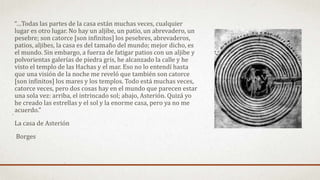 “…Todas las partes de la casa están muchas veces, cualquier
lugar es otro lugar. No hay un aljibe, un patio, un abrevadero, un
pesebre; son catorce [son infinitos] los pesebres, abrevaderos,
patios, aljibes, la casa es del tamaño del mundo; mejor dicho, es
el mundo. Sin embargo, a fuerza de fatigar patios con un aljibe y
polvorientas galerías de piedra gris, he alcanzado la calle y he
visto el templo de las Hachas y el mar. Eso no lo entendí hasta
que una visión de la noche me reveló que también son catorce
[son infinitos] los mares y los templos. Todo está muchas veces,
catorce veces, pero dos cosas hay en el mundo que parecen estar
una sola vez: arriba, el intrincado sol; abajo, Asterión. Quizá yo
he creado las estrellas y el sol y la enorme casa, pero ya no me
acuerdo.”
La casa de Asterión
Borges
 