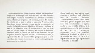 • Como podemos ver, existe pues,
una obvia analogía del laberinto
con la existencia humana.
También la estructura lineal de un
libro nos puede sugerir que éste
nos está conduciendo a alguna
parte, a un sentido último, a la
comprensión o a la aprehensión
de un secreto celosamente
guardado pero, en realidad,
solamente nos lleva al silencio o a
la lucidez, es decir, al fin o a la
repetición sin fin, algo equivalente
o similar a la muerte.
Estos laberintos que aparecen y que pueden ser temporales,
espaciales o retrospectivos son metáfora de otro laberinto
más amplio y también inescrutable: el Universo. El laberinto
será, entonces, el origen de alfa y omega, el caos del mundo,
la prisión en la que el alma se encierra. A veces, estos
laberintos poseen un patio central que tal vez simbolice el
núcleo de la vida humana. El objeto del hombre es llegar al
centro del laberinto pero, al mismo tiempo, esto no tiene
sentido porque llegar al centro y ser capaz de entender,
entender todo, es morir. Tal vez en el momento en que
llegamos al centro llegamos por fin a la comprensión final, al
agotamiento de las innumerables preguntas que la vida
suscita, pero, en esos momentos, la comprensión ya importa
poco pues ya no vivimos.
 