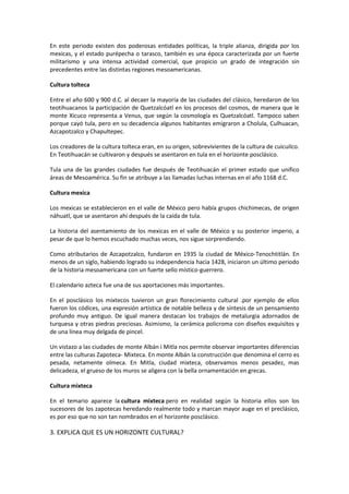 En este periodo existen dos poderosas entidades políticas, la triple alianza, dirigida por los
mexicas, y el estado purépecha o tarasco, también es una época caracterizada por un fuerte
militarismo y una intensa actividad comercial, que propicio un grado de integración sin
precedentes entre las distintas regiones mesoamericanas.

Cultura tolteca

Entre el año 600 y 900 d.C. al decaer la mayoría de las ciudades del clásico, heredaron de los
teotihuacanos la participación de Quetzalcóatl en los procesos del cosmos, de manera que le
monte Xicuco representa a Venus, que según la cosmología es Quetzalcóatl. Tampoco saben
porque cayó tula, pero en su decadencia algunos habitantes emigraron a Cholula, Culhuacan,
Azcapotzalco y Chapultepec.

Los creadores de la cultura tolteca eran, en su origen, sobrevivientes de la cultura de cuicuilco.
En Teotihuacán se cultivaron y después se asentaron en tula en el horizonte posclásico.

Tula una de las grandes ciudades fue después de Teotihuacán el primer estado que unifico
áreas de Mesoamérica. Su fin se atribuye a las llamadas luchas internas en el año 1168 d.C.

Cultura mexica

Los mexicas se establecieron en el valle de México pero había grupos chichimecas, de origen
náhuatl, que se asentaron ahí después de la caída de tula.

La historia del asentamiento de los mexicas en el valle de México y su posterior imperio, a
pesar de que lo hemos escuchado muchas veces, nos sigue sorprendiendo.

Como atributarios de Azcapotzalco, fundaron en 1935 la ciudad de México-Tenochtitlán. En
menos de un siglo, habiendo logrado su independencia hacia 1428, iniciaron un último periodo
de la historia mesoamericana con un fuerte sello místico-guerrero.

El calendario azteca fue una de sus aportaciones más importantes.

En el posclásico los mixtecos tuvieron un gran florecimiento cultural .por ejemplo de ellos
fueron los códices, una expresión artística de notable belleza y de síntesis de un pensamiento
profundo muy antiguo. De igual manera destacan los trabajos de metalurgia adornados de
turquesa y otras piedras preciosas. Asimismo, la cerámica policroma con diseños exquisitos y
de una línea muy delgada de pincel.

Un vistazo a las ciudades de monte Albán i Mitla nos permite observar importantes diferencias
entre las culturas Zapoteca- Mixteca. En monte Albán la construcción que denomina el cerro es
pesada, netamente olmeca. En Mitla, ciudad mixteca, observamos menos pesadez, mas
delicadeza, el grueso de los muros se aligera con la bella ornamentación en grecas.

Cultura mixteca

En el temario aparece la cultura mixteca pero en realidad según la historia ellos son los
sucesores de los zapotecas heredando realmente todo y marcan mayor auge en el preclásico,
es por eso que no son tan nombrados en el horizonte posclásico.

3. EXPLICA QUE ES UN HORIZONTE CULTURAL?
 