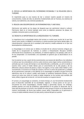 8. EXPLICA LA IMPORTANCIA DEL PATRIMONIO INTANGIBLE Y SU RELACION CON EL
TURISMO.

Es importante pues es una manera de dar a conocer nuestro pasado en manera de
conocimientos, modos de vida, los derechos fundamentales del ser humano, los sistemas de
valores, las tradiciones y las creencias pasadas etc.

9. REALIZA UNA DESCRIPCION DE UN PATRIMONIO REAL Y UNO IDEAL.

Patrimonio real podría ser las playas de Acapulco que son patrimonio natural y cultural.
Patrimonio ideal en el mismo ejemplo seria como se deberían preservar las playas, los
cuidados necesarios para su conservación.

10. REDACTA LA IMPORTANCIA DE LA ARQUEOLOGIA Y EL TURISMO.

La importancia de la arqueología dentro del turismo es mucha pues mucho de lo que hoy
somos como nación, es debido a una historia y a ciertos procesos que fueron dando lugar a la
industrialización y desarrollo de la sociedad y del entorno y medio ambiente en el que nos
desenvolvemos cotidianamente.

La Arqueología es la ciencia que se dedica al estudio de las culturas humanas antiguas por
medio de la recuperación de material, su análisis e interpretación. Recupera también
información de la arquitectura, los artefactos, el material orgánico y los paisajes, todo con el
fin de comprender a la humanidad y las sociedades en general que se desarrollaron en el
pasado.

Con lo anterior se crea: a partir de los conocimientos una manera de identificar a los individuos
o culturas que nos antecedieron y de las cuales tenemos como origen ciertas características o
actitudes que con el paso del tiempo se van diversificando y cambiando, y es ahí en donde el
turismo entra: como el medio idóneo para el conocimiento de la vida pasada y de las
diferentes culturas atreves de paseos y viajes a los lugares, en los cuales solían habitar y vivir
normalmente. El turismo es el modo de conocer y formar la cultura de protección y cuidados
de los patrimonios culturales y creo además sin la arqueología se perderá una gran forma de
adentrarse más en la cultura y poder verla desde un ambiente totalmente distinto, y más
natural así como mas cierto en cuanto al poder despertar en los turistas esos sentidos del
tacto, olfato, el gusto de la vista etc. a la hora de visualizar un espacio natural.

El turismo y la arqueología se convierte, al mismo tiempo, en una herramienta fundamental
para el desarrollo sostenible de las localidades, regiones, e incluso países en los que se
encuentran las zonas arqueológicas, creando trabajo y generando riqueza. Sin embargo,
también plantea una serie de problemas, especialmente en los países en desarrollo. No se
trata sólo de promover el turismo, sino también de velar porque el mismo no se desarrolle de
manera incontrolada, de forma que pudiera causar daños irreparables en el patrimonio e
incluso el medio ambiente natural y la vida social y cultural del país en cuestión.
 