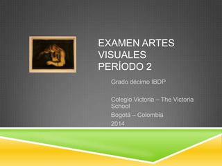EXAMEN ARTES
VISUALES
PERÍODO 2
Grado décimo IBDP
Colegio Victoria – The Victoria
School
Bogotá – Colombia
2014

 