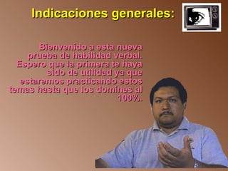 Indicaciones generales:

       Bienvenido a esta nueva
     prueba de habilidad verbal.
  Espero que la primera te haya
         sido de utilidad ya que
   estaremos practicando estos
temas hasta que los domines al
                           100%.
 