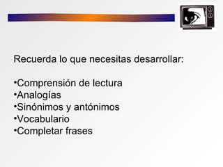 Recuerda lo que necesitas desarrollar:

•Comprensión de lectura
•Analogías
•Sinónimos y antónimos
•Vocabulario
•Completar frases
 
