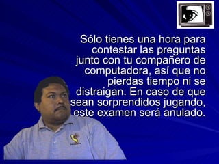 Sólo tienes una hora para
     contestar las preguntas
 junto con tu compañero de
   computadora, así que no
        pierdas tiempo ni se
 distraigan. En caso de que
sean sorprendidos jugando,
 este examen será anulado.
 