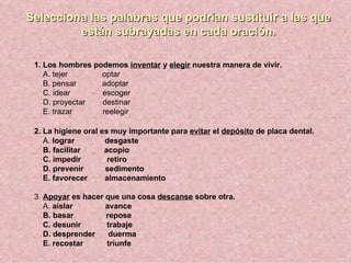 Selecciona las palabras que podrían sustituir a las que
         están subrayadas en cada oración.

 1. Los hombres podemos inventar y elegir nuestra manera de vivir.
    A. tejer      optar
    B. pensar     adoptar
    C. idear      escoger
    D. proyectar  destinar
    E. trazar     reelegir

 2. La higiene oral es muy importante para evitar el depósito de placa dental.
    A. lograr        desgaste
    B. facilitar     acopio
    C. impedir        retiro
    D. prevenir      sedimento
    E. favorecer     almacenamiento

 3. Apoyar es hacer que una cosa descanse sobre otra.
    A. aislar       avance
    B. basar        repose
    C. desunir      trabaje
    D. desprender    duerma
    E. recostar     triunfe
 