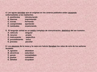 4. Las aguas servidas que se originan en los centros poblados están causando
enfermedades a los habitantes.
   A. pestilentes    introduciendo
   B. blancas        imprimiendo
   C. sucias         formando
   D. comprimidas    aportando
   E. residuales     ocasionando

5. El lenguaje verbal es un medio complejo de comunicación, distintivo del ser humano.
   A. vehículo        singular
   B. recurso          propio
   C. instrumento      específico
   D. procedimiento único
   E. proceso          peculiar

6. Los placeres de la mesa y la caza con halcón llenaban los ratos de ocio de los señores
feudales.
   A. agrados         atestaban
   B. atractivos      saturaban
   C. goces           completaban
   D. gustos          colmaban
   E. deleites        ocupaban
 