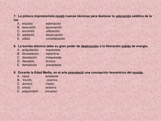 7. La pintura impresionista reveló nuevas técnicas para destacar la valoración estética de la
luz.
   A. impulsó        estimación
   B. descubrió      apreciación
   C. encontró       utilización
   D. adelantó       observación
   E. utilizó        consideración

8. La bomba atómica debe su gran poder de destrucción a la liberación súbita de energía.
   A. aniquilación imprevista
   B. devastación  repentina
   C. desolación   inesperada
   D. desastre     brusca
   E. demolición   precipitada

9. Durante la Edad Media, en el arte prevaleció una concepción teocéntrica del mundo.
   A. nació         ambiente
   B. triunfó        cosmos
   C. dominó        medio
   D. creció        entorno
   E. preponderó    universo
 