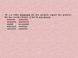10 . L a v i d a n ó m a d a d e l o s y a q u i s s i g u e l o s p u l s o s
d e la s e s t a c io n e s y d e la e s c a s e z .
    itinerante       austeridad
    ambulante     abundancia
    estable          precariedad
    sedentaria     severidad
    caminante     necesidad
 