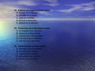 14. Edificio es a apartamento como:
  A. zapato es a calzado
  B. pandilla es a grupo
  C. pala es a trabajo
  D. foro es a discusión
  E. galaxia es a planeta

15. Victorioso es a derrotado como:
  A. arriesgado es a decidido
  B. alegre es a disgustado
  C. abatido es a desalentado
  D. impulsivo es a irreflexivo
  E. discreto es a educado

16. Aeromoza es a avión como:
  A. ebanista es a carpinteria
  B. plomero es a tubería
  C. vigilante es a banco
  D. campesino es a cultivo
  E. pintor es a acuarela
 