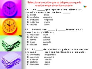 Selecciona la opción que se adapte para que la
         oración tenga el sentido correcto
2 1.   L o s _______ q u e a p o r t a n l o s a l i m e n t o s
p e r m i t e n r e u n i r l o s e n t r e s _______.
    A. efectos             áreas
    B. beneficios        conjuntos
    C. productos         renglones
    D. nutrientes         grupos
    E. sabores            clases 

2 2 .   G ó m e z f u e _______ y _______ f r e n t e a s u s
o p o s it o r e s p o lít ic o s .
    A. implacable       cruel
    B. tolerante          valiente
    C. flexible            cobarde
    D. tirano               paciente
    E. déspota           servil

2 3 .   E l _______ d e a p t i t u d e s y d e s t r e z a s e n u n a
p e r s o n a _______ n u e v o s h o r i z o n t e s a s u v i d a .
    A. crecimiento        resguardará
    B. exterminio         descubrirá
    C. aumento             restará
    D. adelanto             traerá
    E. desarrollo          abrirá
 