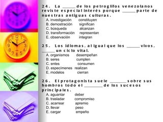 2 4 .   L a _______ d e l o s p e t r o g l i f o s v e n e z o l a n o s
r e v i s t e e s p e c i a l i n t e r é s p o r q u e _______ p a r t e d e
n u e s t r a s a n t ig u a s c u lt u r a s .
    A. investigación       constituyen
    B. demostración       significan
    C. búsqueda             alcanzan
    D. transformación     representan
    E. observación         integran

2 5 .   L o s i d i o m a s , a l i g u a l q u e l o s _______ v i v o s ,
_______ u n c i c l o v i t a l .
    A. organismos       desempeñan
    B. seres                 cumplen
    C. entes                  consumen
    D. especímenes realizan
    E. modelos                cierran

2 6 .   E l p r o t a g o n i s t a s u e l e _________ s o b r e s u s
h o m b r o s t o d o e l __________ d e l o s s u c e s o s
p r in c ip a le s .
    A. aguantar          deber
    B. trasladar          compromiso
    C. acarrear           apremio
    D. llevar                peso
    E. cargar               empeño
 