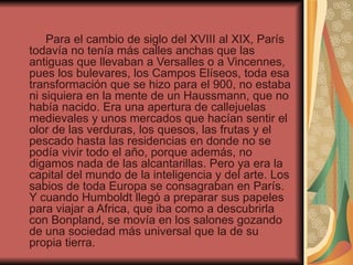 Para el cambio de siglo del XVIII al XIX, París
todavía no tenía más calles anchas que las
antiguas que llevaban a Versalles o a Vincennes,
pues los bulevares, los Campos Elíseos, toda esa
transformación que se hizo para el 900, no estaba
ni siquiera en la mente de un Haussmann, que no
había nacido. Era una apertura de callejuelas
medievales y unos mercados que hacían sentir el
olor de las verduras, los quesos, las frutas y el
pescado hasta las residencias en donde no se
podía vivir todo el año, porque además, no
digamos nada de las alcantarillas. Pero ya era la
capital del mundo de la inteligencia y del arte. Los
sabios de toda Europa se consagraban en París.
Y cuando Humboldt llegó a preparar sus papeles
para viajar a Africa, que iba como a descubrirla
con Bonpland, se movía en los salones gozando
de una sociedad más universal que la de su
propia tierra.
 