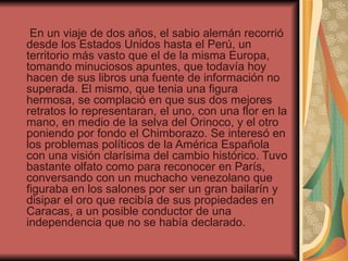 En un viaje de dos años, el sabio alemán recorrió
desde los Estados Unidos hasta el Perú, un
territorio más vasto que el de la misma Europa,
tomando minuciosos apuntes, que todavía hoy
hacen de sus libros una fuente de información no
superada. El mismo, que tenia una figura
hermosa, se complació en que sus dos mejores
retratos lo representaran, el uno, con una flor en la
mano, en medio de la selva del Orinoco, y el otro
poniendo por fondo el Chimborazo. Se interesó en
los problemas políticos de la América Española
con una visión clarísima del cambio histórico. Tuvo
bastante olfato como para reconocer en París,
conversando con un muchacho venezolano que
figuraba en los salones por ser un gran bailarín y
disipar el oro que recibía de sus propiedades en
Caracas, a un posible conductor de una
independencia que no se había declarado.
 