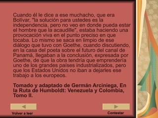 Cuando él le dice a ese muchacho, que era
Bolívar, "la solución para ustedes es la
independencia, pero no veo en donde pueda estar
el hombre que la acaudille", estaba haciendo una
provocación viva en el punto preciso en que
tocaba. Lo mismo se saca en limpio de ese
diálogo que tuvo con Goethe, cuando discutiendo,
en la casa del poeta sobre el futuro del canal de
Panamá, llegaban a la conclusión, expresada por
Goethe, de que la obra tendría que emprendería
uno de los grandes países industrializados, pero
que los Estados Unidos no iban a dejarles ese
trabajo a los europeos.
Tomado y adaptado de Germán Arciniega, En
la Ruta de Humboldt: Venezuela y Colombia,
Tomo II.


Volver a leer                          Contestar
 
