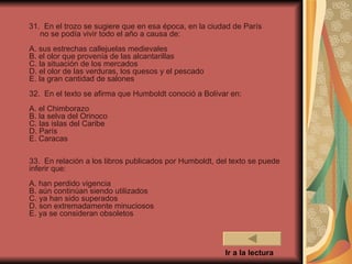 31. En el trozo se sugiere que en esa época, en la ciudad de París
   no se podía vivir todo el año a causa de:
A. sus estrechas callejuelas medievales
B. el olor que provenía de las alcantarillas
C. la situación de los mercados
D. el olor de las verduras, los quesos y el pescado
E. la gran cantidad de salones
32. En el texto se afirma que Humboldt conoció a Bolívar en:
A. el Chimborazo
B. la selva del Orinoco
C. las islas del Caribe
D. París
E. Caracas

33. En relación a los libros publicados por Humboldt, del texto se puede
inferir que:
A. han perdido vigencia
B. aún continúan siendo utilizados
C. ya han sido superados
D. son extremadamente minuciosos
E. ya se consideran obsoletos




                                                        Ir a la lectura
 
