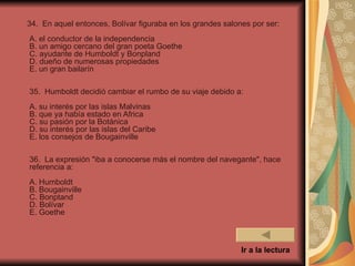 34. En aquel entonces, Bolívar figuraba en los grandes salones por ser:
A. el conductor de la independencia
B. un amigo cercano del gran poeta Goethe
C. ayudante de Humboldt y Bonpland
D. dueño de numerosas propiedades
E. un gran bailarín

35. Humboldt decidió cambiar el rumbo de su viaje debido a:
A. su interés por las islas Malvinas
B. que ya había estado en Africa
C. su pasión por la Botánica
D. su interés por las islas del Caribe
E. los consejos de Bougainville

36. La expresión "iba a conocerse más el nombre del navegante", hace
referencia a:
A. Humboldt
B. Bougainville
C. Bonptand
D. Bolívar
E. Goethe



                                                            Ir a la lectura
 
