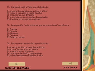 37. Humboldt viajó a París con el objeto de:
 A. preparar los papeles para viajar a Africa
 B. visitar a su amigo el poeta Goethe
 C. encontrarse con Bonpland
 D. entrevistarse con el capitán Bougainville
 E. divertirse en los grandes salones

 38. La expresión " más universal que su propia tierra" se refiere a:
 A. Francia
 B. España
 C. Alemania
 D. Panamá
 E. Estados Unidos

 39. Del trozo se puede inferir que Humboldt:
 A. era muy intuitivo en asuntos políticos
 B. no se interesaba en la política
 C. amaba el arte y la poesía
 D. cambiaba de opinión rápidamente
 E. ya había estado en Estados Unidos




CONCLUIR EL EXAMEN                                            Ir a la lectura
 