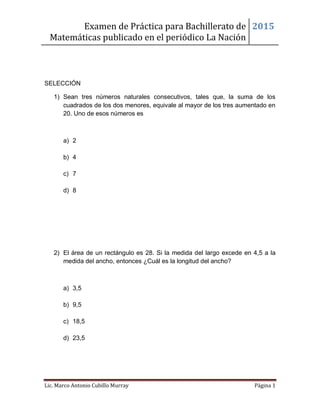 Examen de Práctica para Bachillerato de
Matemáticas publicado en el periódico La Nación
2015
Lic. Marco Antonio Cubillo Murray Página 1
SELECCIÓN
1) Sean tres números naturales consecutivos, tales que, la suma de los
cuadrados de los dos menores, equivale al mayor de los tres aumentado en
20. Uno de esos números es
a) 2
b) 4
c) 7
d) 8
2) El área de un rectángulo es 28. Si la medida del largo excede en 4,5 a la
medida del ancho, entonces ¿Cuál es la longitud del ancho?
a) 3,5
b) 9,5
c) 18,5
d) 23,5
 