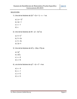 Examen de Bachillerato de Matemática Prueba Específica
Convocatoria 00-2015
2015
Lic. Marco Antonio Cubillo Murray Página 1
SELECCIÓN
1) Uno de los factores de 2(x2
+ 2x + 1) – x – 1 es
a) (x + 1)2
b) 2x + 1
c) x – 1
d) x
2) Uno de los factores de 49 – (2 – 3x)2
es
a) 5 + x2
b) 5 + 3x
c) 5 – 3x
d) 2x +1
3) Uno de los factores de 2x2
y – 24xy +72y es
a) 2y3
b) 2x2
y
c) x – 6
d) x + 6
4) uno de los factores de x(x2
– 4) + x2
– 4 es
a) x – 4
b) x – 1
c) x + 2
d) x + 3
 