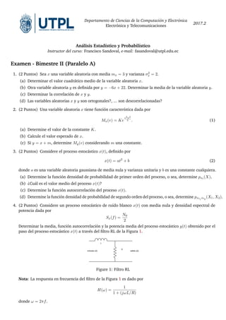 Departamento de Ciencias de la Computación y Electrónica
Electrónica y Telecomunicaciones
2017.2
Análisis Estadístico y Probabilístico
Instructor del curso: Francisco Sandoval, e-mail: fasandoval@utpl.edu.ec
Examen - Bimestre II (Paralelo A)
1. (2 Puntos) Sea x una variable aleatoria con media mx = 3 y varianza σ2
x = 2.
(a) Determinar el valor cuadrático medio de la variable aleatoria x.
(b) Otra variable aleatoria y es definida por y = −6x + 22. Determinar la media de la variable aleatoria y.
(c) Determinar la correlación de x y y.
(d) Las variables aleatorias x y y son ortogonales?, ... son descorrelacionadas?
2. (2 Puntos) Una variable aleatoria x tiene función característica dada por
Mx(v) = Ke
v2σ2
2 . (1)
(a) Determine el valor de la constante K.
(b) Calcule el valor esperado de x.
(c) Si y = x + m, determine My(v) considerando m una constante.
3. (2 Puntos) Considere el proceso estocástico x(t), definido por
x(t) = at2
+ b (2)
donde a es una variable aleatoria gaussiana de media nula y varianza unitaria y b es una constante cualquiera.
(a) Determine la función densidad de probabilidad de primer orden del proceso, o sea, determine pxt (X).
(b) ¿Cuál es el valor medio del proceso x(t)?
(c) Determine la función autocorrelación del proceso x(t).
(d) Determine la función densidad de probabilidad de segundo orden del proceso, o sea, determine pxt1 xt2
(X1, X2).
4. (2 Puntos) Considere un proceso estocástico de ruido blanco x(t) con media nula y densidad espectral de
potencia dada por
Sx(f) =
N0
2
Determinar la media, función autocorrelación y la potencia media del proceso estocástico y(t) obtenido por el
paso del proceso estocástico x(t) a través del filtro RL de la Figura 1.
Figure 1: Filtro RL
Nota: La respuesta en frecuencia del filtro de la Figura 1 es dado por
H(ω) =
1
1 + (jωL/R)
donde ω = 2πf.