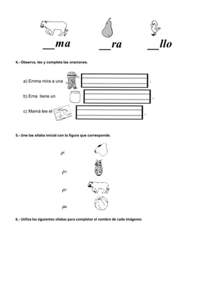 __ra __llo__ma
4.- Observa, lee y completa las oraciones.
a) Emma mira a una
b) Ema tiene un
c) Mamá lee el
5.- Une las sílaba inicial con la figura que corresponde.
6.- Utiliza las siguientes silabas para completar el nombre de cada imágenes
 