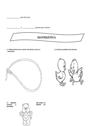 ______________ sale del aula.
______________ y _____________ pasean por la loma
1.- Dibuja dentro de la cuerda elementos y fuera 2
elementos
1. Dibuja delante del osito un circulo y detrás un
borrador
2. Dibuja delante del
2.- Pinta el pollito de la derecha
2,- Colorea el pollito de la derecha
3.- delante del osito un
circulo y detrás un
borrador
MATEMÁTICA
 