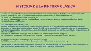 HISTORIA DE LA PINTURA CLÁSICA
La vuelta a la antigüedad tenía un inconveniente: la escasez de pinturas antiguas. El pintor tuvo que inspirarse en la
escultura, por lo que el ideal de este periodo es el dibujo, por lo que deja de preocuparse por la luz.
Los temas son clásicos, mitológicos, históricos, etc.
Los autores más destacados son los franceses David e Ingres, el alemán Mengs, y los españoles Salvador Maella,
Francisco Bayeu y José Madrazo.
JACQUES-LOUIS DAVID (1.748-1.825)
Se formó a partir del arte grecorromano y de los antiguos maestros de la pintura italiana, desde Rafael a Caravaggio.
Su temática se inspira en el mundo antiguo, aunque David le otorga un significado contemporáneo con un mensaje moral
destinado a la sociedad del momento. Elige acontecimiento de la antigüedad que glorifican las virtudes del patriotismo, el
valor y el sacrificio.
Se inspiró en los relieves, de los que tomó la simetría y la ordenación paralela de las figuras.
Sus figuras están modeladas como las estatuas antiguas. La anatomía está representada con precisión.
David se adhirió con gran entusiasmo a la Revolución Francesa.
En 1.792 fue uno de los extremistas de la Convención y en 1.793 votó por la ejecución del rey.
Llegó a ocupar la presidencia de los jacobinos y mantuvo una estrecha relación con Robespierre. Con el cambio político,
tales antecedentes le costaron un año y medio en prisión, en el Palacio de Luxemburgo.
 