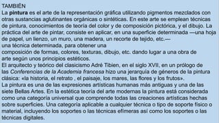 TAMBIÉN
La pintura es el arte de la representación gráfica utilizando pigmentos mezclados con
otras sustancias aglutinantes orgánicas o sintéticas. En este arte se emplean técnicas
de pintura, conocimientos de teoría del color y de composición pictórica, y el dibujo. La
práctica del arte de pintar, consiste en aplicar, en una superficie determinada —una hoja
de papel, un lienzo, un muro, una madera, un recorte de tejido, etc.—
una técnica determinada, para obtener una
composición de formas, colores, texturas, dibujo, etc. dando lugar a una obra de
arte según unos principios estéticos.
El arquitecto y teórico del clasicismo Adré Tibien, en el siglo XVII, en un prólogo de
las Conferencias de la Academia francesa hizo una jerarquía de géneros de la pintura
clásica: «la historia, el retrato , el paisaje, los mares, las flores y los frutos».
La pintura es una de las expresiones artísticas humanas más antiguas y una de las
siete Bellas Artes. En la estética teoría del arte modernas la pintura está considerada
como una categoría universal que comprende todas las creaciones artísticas hechas
sobre superficies. Una categoría aplicable a cualquier técnica o tipo de soporte físico o
material, incluyendo los soportes o las técnicas efímeras así como los soportes o las
técnicas digitales.
 
