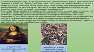 El romanticismo de principios del siglo XIX expresaba estados de ánimos y sentimientos intensos. EnFrancia el pintor más importante
fue Delacroix; en el Reino Unido, Constable y Turner; en los Estados Unidos, Thomas Cole; y en España, Francisco de Goya. Con la
invención de la fotografía a mediados del siglo XIX, la pintura empezó a perder su objetivo histórico de proporcionar una imagen
realista; elimpresionismo, con Manet como precursor, es un estilo de pinceladas sueltas y yuxtaposición de colores que busca
reconstruir un instante percibido, una impresión, sin interesarse por los detalles concretos.5
El inicio del siglo XX se caracteriza por la diversidad de corrientes pictóricas: el Fauvismo, que rechaza los colores tradicionales y se
acerca a colores violentos; el Expresionismo, que mostraba más los sentimientos que la reproducción fiel de la realidad;
el Cubismo con Georges Braque y Picasso, con la descomposición de las imágenes tridimensionales a puntos de vista
bidimensionales; y la pintura abstracta, heredera del cubismo. El expresionismo abstracto se desarrolló en Nueva York entre los años
1940-1950, el Pop art llegó un poco después, con un conocido exponente en Andy Warhol. El minimalismo se caracteriza por la
búsqueda de la máxima expresión con los mínimos recursos estéticos. El siglo XXI demuestra una idea de pluralismo y las obras se
siguen realizando en una amplia variedad de estilos y gran estética.
Hipnotizador (1912), de Bohumil
Kubišta(Ostrava). Pintura del
expresionismo con mezcla del cubismo
La Gioconda pintura
del renacimiento porLeonardo da
Vinc
 