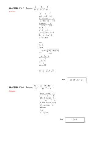PROYECTO Nº 37. Resolver:
1
1
2
1
2
3




 xxx
Solución
   
  
  
      
 
 
2
2
2
2 2
2
2
3 1 1
2 2 1
3 2 2 1
2 2 1
3 6 2 1
14
2 8 1
14
2 8 1 4
2 6 8 4
6 4 0
1
6
4
6 6 4 1 4
2 1
6 36 16
2
6 52
2
3 13
. 3 13,3 13
x x x
x x
x x x
x x
xx
x
xx
x x x
x x x
x x
a
b
c
x
x
x
x
C S
 
  
  

  
  





   
   
  

 
 
     

 



 
  
PROYECTO Nº 38. Resolver:
3
15
10
133
4
15 



 xxx
Solución
   
5 1 3 13 5 1
4 10 3
25 5 6 26 5 1
20 3
3 19 21 20 5 1
57 63 100 20
43 43
1
. ,1
x x x
x x x
x x
x x
x
x
C S
  
 
   

  
  


 
C.S =Rpta
Rpta
 