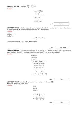 PROYECTO Nº 39. Resolver: 5
2
3
4
5



 xx
Solución
5 3
5
4 2
5 2 6
5
4
3 1 20
7
. 7,
x x
x x
x
x
C S
 
 
  

 

 
PROYECTO Nº 40. El número de piñas que compré excede en 3 al número de soles que me costó cada una.
Si en total pagué S/.88, ¿cuántos soles menos pagaría por 3 piñas menos?
Solución
#piñas = 3x 
#soles = x
   3 88 8 8 3
8
x x
x
   
 
Tres piñas cuestan 3(8) = 24. Pagaría 24 soles menos
PROYECTO Nº 41. Un terreno rectangular es tal que su largo es el triple de su ancho. Si el largo aumentara
en 20 metros y el ancho en 8 metros, el área resultaría triplicada. ¿Cuál es el área del terreno?
Solución
  
 
2
1
2 1
2 2
2
2
2
1
3
3
3 20 8 3
3 44 160 9
0 6 44 160
0 3 22 80
3 8
10
10 3 10 300
Largo x
Ancho x
A x
A x x A
x x x
x x
x x
x
x
x A



   
  
  
  


    
PROYECTO Nº 42. Las raíces de la ecuación: mx2
– 4x + m – 3 = 0 suman 1/2.
Calcular el producto de dichas raíces
Solución
4
3
4 1
8
2
3 8 3 5
8 8
a m
b
c m
S m
m
m
P
m

 
 

    
 
  
Rpta
S/ 24 menosRpta
300Rpta
5/8Rpta
 