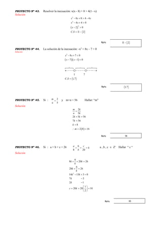 PROYECTO Nº 43. Resolver la inecuación: x(x - 8) + 8 > 4(1 - x)
Solución
 
 
2
2
2
8 8 4 4
4 4 0
2 0
. 2
x x x
x x
x
C S
   
  
 
 
PROYECTO Nº 44. La solución de la inecuación: -x2
+ 8x – 7 > 0
Solución
  
2
8 7 0
7 1 0
1 7
. 1,7
x x
x x
C S
  
  
  
            

PROYECTO Nº 45. Si :
5
2

n
m y m+n = 56 Hallar: “m”
Solución
 
2
5
2 5 56
7 56
8
2 8 16
m k
n k
k k
k
k
m

 


  
PROYECTO Nº 46. Si : a + b + c = 26 k
c
b
a

20
6
8
a , b , c  Z+
Hallar “ c “
Solución
2
6
8 20 26
6
28 26
14 13 3 0
7 3
2 1
1
20 20 10
2
k k
k
k
k
k k
k
k
c k
  
 
  


 
   
 
Rpta
Rpta
16Rpta
10Rpta
 