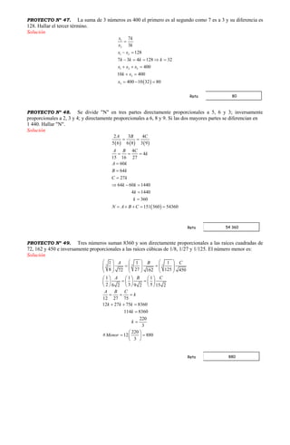 PROYECTO Nº 47. La suma de 3 números es 400 el primero es al segundo como 7 es a 3 y su diferencia es
128. Hallar el tercer término.
Solución
 
1
2
1 2
1 2 3
3
3
7
3
128
7 3 4 128 32
400
10 400
400 10 32 80
x k
x k
x x
k k k k
x x x
k x
x

 
    
  
 
  
PROYECTO Nº 48. Se divide "N" en tres partes directamente proporcionales a 5, 6 y 3; inversamente
proporcionales a 2, 3 y 4; y directamente proporcionales a 6, 8 y 9. Si las dos mayores partes se diferencian en
1 440. Hallar "N".
Solución
     
 
2 3 4
5 6 6 8 3 9
4
4
15 16 27
60
64
27
64 60 1440
4 1440
360
151 360 54360
A B C
A B C
k
A k
B k
C k
k k
k
k
N A B C
 
  



  


    
PROYECTO Nº 49. Tres números suman 8360 y son directamente proporcionales a las raíces cuadradas de
72, 162 y 450 e inversamente proporcionales a las raíces cúbicas de 1/8, 1/27 y 1/125. El número menor es:
Solución
3 3 3
1 1 1
8 27 12572 162 450
1 1 1
2 3 56 2 9 2 15 2
12 27 75
12 27 75 8360
114 8360
220
3
220
# 12 880
3
A B C
A B C
A B C
k
k k k
k
k
Menor
     
           
     
     
      
     
  
  


 
  
 
80Rpta
54 360Rpta
880Rpta
 