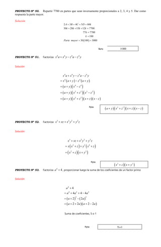 PROYECTO Nº 50. Repartir 7700 en partes que sean inversamente proporcionales a 2, 3, 4 y 5. Dar como
respuesta la parte mayor.
Solución
 
2 3 4 5 60
30 20 15 12 7700
77 7700
100
30 100 3000
A B C D k
k k k k
k
k
Parte mayor
   
   


 
PROYECTO Nº 51. Factoriza:
4 4 4 4
x a x y z a z y  
Solución
   
  
   
    
4 4 4 4
4 4
4 4
2 2 2 2
2 2
x a x y z a z y
x a y z a y
a y x z
a y x z x z
a y x z x z x z
  
   
  
   
    
PROYECTO Nº 52. Factoriza:
3 2 2 2
x xz x y y z  
Solución
   
  
3 2 2 2
2 2 2
2 2
x xz x y y z
x x z y x z
x z x y
  
   
  
PROYECTO Nº 53. Factoriza
4
4a  , proporcionar luego la suma de los coeficientes de un factor primo
Solución
   
  
4
4 2 2
2 2
4
4 4 4
2 2
2 2 2 2
a
a a a
a a
a a a a

   
  
    
Suma de coeficientes, 5 o 1
Rpta:
Rpta:
5 o 1Rpta:
3 000Rpta
 