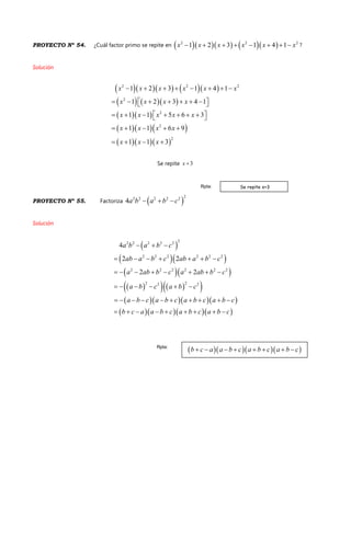 PROYECTO Nº 54. ¿Cuál factor primo se repite en       2 2 2
1 2 3 1 4 1x x x x x x        ?
Solución
      
    
  
   
   
2 2 2
2
2
2
2
1 2 3 1 4 1
1 2 3 4 1
1 1 5 6 3
1 1 6 9
1 1 3
x x x x x x
x x x x
x x x x x
x x x x
x x x
       
        
        
    
   
Se repite 3x 
PROYECTO Nº 55. Factoriza  
22 2 2 2 2
4a b a b c  
Solución
 
  
  
     
    
    
22 2 2 2 2
2 2 2 2 2 2
2 2 2 2 2 2
2 22 2
4
2 2
2 2
a b a b c
ab a b c ab a b c
a ab b c a ab b c
a b c a b c
a b c a b c a b c a b c
b c a a b c a b c a b c
  
      
       
     
         
        
Se repite x+3Rpta:
Rpta:
 