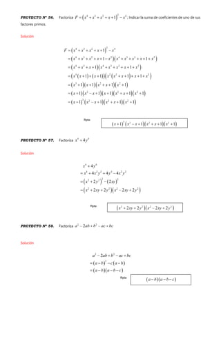 PROYECTO Nº 56. Factoriza  
24 3 2 4
1F x x x x x      ; Indicar la suma de coeficientes de uno de sus
factores primos.
Solución
 
  
  
       
    
     
     
24 3 2 4
4 3 2 2 4 3 2 2
4 3 4 3 2 2
3 2 2 2
3 2 2
2 2 2
2 2 2 2
1
1 1
1 1
1 1 1 1
1 1 1 1
1 1 1 1 1
1 1 1 1
F x x x x x
x x x x x x x x x x
x x x x x x x x
x x x x x x x x
x x x x x
x x x x x x x
x x x x x x
     
          
        
        
     
       
      
PROYECTO Nº 57. Factoriza
4 4
4x y
Solución
   
  
4 4
4 2 2 4 2 2
2 22 2
2 2 2 2
4
4 4 4
2 2
2 2 2 2
x y
x x y y x y
x y xy
x xy y x xy y

   
  
    
PROYECTO Nº 58. Factoriza
2 2
2a ab b ac bc   
Solución
   
  
2 2
2
2a ab b ac bc
a b c a b
a b a b c
   
   
   
Rpta:
Rpta:
Rpta:
 