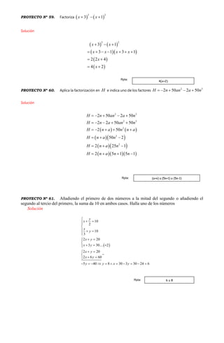 PROYECTO Nº 59. Factoriza    
2 2
3 1x x  
Solución
   
  
 
 
2 2
3 1
3 1 3 1
2 2 4
4 2
x x
x x x x
x
x
  
      
 
 
PROYECTO Nº 60. Aplica la factorización en H e indica uno de los factores
2 3
2 50 2 50H n an a n    
Solución
   
  
  
   
2 3
2 3
2
2
2
2 50 2 50
2 2 50 50
2 50
50 2
2 25 1
2 5 1 5 1
H n an a n
H n a an n
H n a n n a
H n a n
H n a n
H n a n n
    
    
    
  
  
   
PROYECTO Nº 61. Añadiendo el primero de dos números a la mitad del segundo o añadiendo el
segundo al tercio del primero, la suma da 10 en ambos casos. Halla uno de los números
Solución
 
10
2
10
3
2 20
3 30.... 2
2 20
2 6 60
5 40 8 30 3 30 24 6
y
x
x
y
x y
x y
x y
x y
y y x y

 

  

 

  
 

 
          
4(x+2)
Rpta:
(a+n) o (5n+1) o (5n-1)Rpta:
6 u 8Rpta:
 