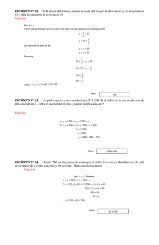 PROYECTO Nº 62. Si la mitad del número menor se resta del mayor de dos números, el resultado es
65. Halla los números si difieren en 35
Solución
Sea x y .
A la mitad del número menor se resta del mayor de dos números, el resultado es 65
65
2
y
x  
65
2
y
x  
Los números difieren en 65.
35x y 
35x y 
Entonces,
65 35
2
65 35
2
30
2
60
y
y
y
y
y
y
  
  


Luego, 35 60 35 95x y    
PROYECTO Nº 63. Un padre reparte entre sus dos hijos S/ 1 200. Si el doble de lo que recibe uno de
ellos excede en S/ 300 a lo que recibe el otro, ¿cuánto recibe cada uno?
Solución
1200 1200
2 300 2 1200 300
3 1500
500
1200 500 700
x y y x
x y x x
x
x
y
    
     


  
PROYECTO Nº 64. Dividir 260 en dos partes de modo que el doble de la mayor dividido por el triple
de la menor de 2 como cociente y 40 de resto. Halla una de las partes
Solución
Sea x y . Entonces
   
260 260
2 2 3 40 2 260 6 40
520 2 6 40
480 8
60
260 60 200
x y x y
x y y y
y y
y
y
x
    
     
  


   
95
Rpta:
60 o 200
Rpta:
500 y 700Rpta:
 