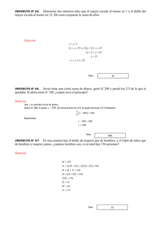 PROYECTO Nº 65. Determina dos números tales que el mayor exceda al menor en 1 y el doble del
mayor exceda al menor en 23. Dé como respuesta la suma de ellos
Solución
 
1
2 23 2 1 23
2 2 23
21
1 22
x y
x y y y
y y
y
x y
 
     
  

   
PROYECTO Nº 66. Javier tiene una cierta suma de dinero, gastó S/ 200 y prestó los 2/3 de lo que le
quedaba. Si ahora tiene S/ 100, ¿cuánto tuvo al principio?
Solución
Sea x la cantidad inicial de dinero.
Gasta S/ 200, le queda 200x  . De estos presta los 2/3, le queda entonces 1/3. Finalmente,
 
1
200 100
3
x  
Resolviendo,
200 300
500
x
x
 

PROYECTO Nº 67. En una reunión hay el doble de mujeres que de hombres, y el triple de niños que
de hombres y mujeres juntos. ¿cuántos hombres son, si en total hay 156 personas?
Solución
   
2
3 3 2 9
156
2 9 156
12 156
13
26
117
M H
N M H H H H
H M N
H H H
H
H
M
N

    
  
  




43Rpta:
500
Rpta:
13Rpta:
 