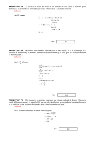 PROYECTO Nº 68. Al invertir el orden de cifras de un número de dos cifras el número queda
disminuido en 36 unidades. Sabiendo que dichas cifras suman 12, hallar el número
Solución
Sea ab el número.
36 10 10 36
9 9 36
4
12 4 12
2 16
8 4
84
ba ab b a a b
b a
b a
a b a a
a
a b
ab
      
 
 
     

  

PROYECTO Nº 69. Determina una fracción, sabiendo que se hace igual a 1 si se disminuye en 5
unidades al numerador y se aumenta 8 unidades al denominador; y se hace igual a 3 si al denominador
se disminuye en 7.
Solución
Sea
a
N
b
 la fracción.
5
1 5 8 13
8
3 3 21
7
13 3 21
34 2
17
13 17 13 30
30
17
a
a b a b
b
a
a b
b
b b
b
b
a b
N

       

   

   


    
 
PROYECTO Nº 70. Dos jugadores se ponen a jugar con una misma cantidad de dinero. El primero
pierde 400 nuevos soles y el segundo 220 nuevos soles; finalmente la cantidad que le queda al primero
es la mitad de lo que le queda al segundo. ¿Con cuánto se pusieron a jugar?
Solución
Sea x la cantidad de dinero que inicialmente tenía cada jugador.
220
400
2
2 800 220
800 220
580
x
x
x x
x
x

 
  
 

580Rpta:
84Rpta:
30/17Rpta:
 