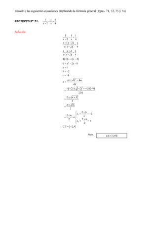 Resuelve las siguientes ecuaciones empleando la fórmula general (Pgtas. 71, 72, 73 y 74)
PROYECTO Nº 71.
1 1 1
2 4x x
 

Solución
 
 
 
   
      
 
 
2
2
2
1
2
1 1 1
2 4
2 1
2 4
2 1
2 4
4 2 2
0 2 8
1
2
8
4
2
2 2 4 1 8
2 1
2 4 32
2
2 36
2
2 6
2
2 6 2
2 62
4
2
. 2,4
x x
x x
x x
x x
x x
x x
x x
a
b
c
b b ac
x
a
x
x
C S
 

 


 


 
  

 
 
  

     

 




   
  
  

 
C.S = {-2;4}
Rpta:
 