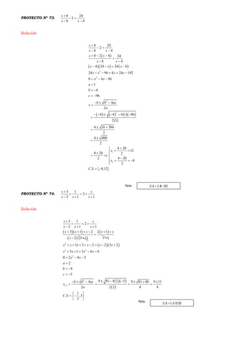 PROYECTO Nº 73.
8 24
2
8 4
x
x x

 
 
Solución
 
    
      
 
 
2
2
2
2
1
2
8 24
2
8 4
8 2 8 24
8 4
4 24 24 8
24 96 4 24 192
0 4 96
1
4
96
4
2
4 4 4 1 96
2 1
4 16 384
2
4 400
2
4 20
12
4 20 2
4 202
8
2
. 8,12
x
x x
x x
x x
x x x
x x x x
x x
a
b
c
b b ac
x
a
x
x
C S

 
 
  

 
   
    
  

 
 
  

     

 




  
  
   

 
PROYECTO Nº 74.
3 1
2
2 1 1
x x
x x x

  
  
Solución
  
   
3 1
2
2 1 1
3 1 2
2 1
x x
x x x
x x x
x x

  
  
   
 
 2 1
1
x x
x
 


  
  
 
2
2 2
2
2
1,2
3 3 2 2 3 2
5 1 3 4 4
0 2 9 5
2
9
5
9 81 4 2 54 9 81 40 9 11
2 2 2 4 4
1
. ,5
2
x x x x x x
x x x x
x x
a
b
c
b b ac
x
a
C S
       
    
  

 
 
       
   
 
  
 
C.S = {-1/2;5}
Rpta:
C.S = {-8; 12}Rpta:
 