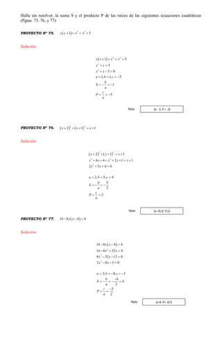 Halla sin resolver, la suma S y el producto P de las raíces de las siguientes ecuaciones cuadráticas
(Pgtas. 75, 76, y 77)
PROYECTO Nº 75.   2 2
1 5x x x x   
Solución
  2 2
2
2
1 5
5
5 0
1; 1; 5
1
5
x x x x
x x
x x
a b c
b
S
a
c
P
a
   
 
  
   
   
  
PROYECTO Nº 76.    
2 2
2 1 1x x x    
Solución
   
2 2
2 2
2
2 1 1
4 4 2 1 1
2 5 4 0
2; 5; 4
5
2
2
x x x
x x x x x
x x
a b c
b
S
a
c
P
a
    
      
  
  
   
 
PROYECTO Nº 77.  16 8 4 4x x  
Solución
 
2
2
2
16 8 4 4
16 8 32 4
8 32 12 0
2 8 3 0
2; 8; 3
8
4
2
3
2
x x
x x
x x
x x
a b c
b
S
a
c
P
a
  
  
  
  
    

    

 
S= -1; P = -5Rpta:
S=-5/2; P=2Rpta:
S=4; P=-3/2Rpta:
 