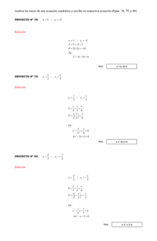 Analiza las raíces de una ecuación cuadrática y escribe su respectiva ecuación (Pgtas. 78, 79, y 80)
PROYECTO Nº 78. 1 25 ; 2x x  
Solución
 
1 2
2
5 ; 2
5 2 3
5 2 10
:
3 10 0
x x
S
P
Eq
x x
  
   
   
  
PROYECTO Nº 79. 1 2
1 1
;
2 3
x x 
Solución
1 2
2
2
1 1
;
2 3
1 1 5
2 3 6
1 1 1
2 3 6
:
5 1
0
6 6
6 5 1 0
x x
S
P
Eq
x x
x x
 
  
 
  
 
  
  
PROYECTO Nº 80. 1 2
2 1
;
3 2
x x  
Solución
1 2
2
2
2 1
;
3 2
2 1 1
3 2 6
2 1 1
3 2 3
:
1 1
0
6 3
6 2 0
x x
S
P
Eq
x x
x x
  
  
 
    
 
  
  
x2
-3x-10=0Rpta:
6 x2
-5x+1=0Rpta:
6 x2
-x-2=0Rpta:
 