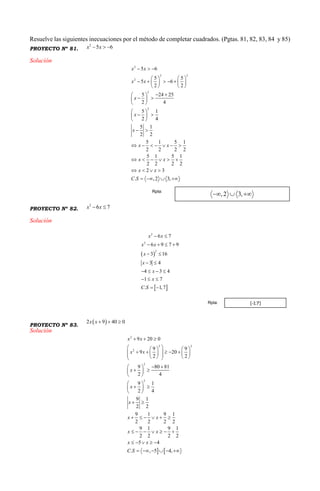 Resuelve las siguientes inecuaciones por el método de completar cuadrados. (Pgtas. 81, 82, 83, 84 y 85)
PROYECTO Nº 81.
2
5 6x x  
Solución
2
2 2
2
2
2
5 6
5 5
5 6
2 2
5 24 25
2 4
5 1
2 4
5 1
2 2
5 1 5 1
2 2 2 2
5 1 5 1
2 2 2 2
2 3
. ,2 3,
x x
x x
x
x
x
x x
x x
x x
C S
  
   
       
   
  
  
 
 
  
 
 
      
     
   
   
PROYECTO Nº 82.
2
6 7x x 
Solución
 
 
2
2
2
6 7
6 9 7 9
3 16
3 4
4 3 4
1 7
. 1,7
x x
x x
x
x
x
x
C S
 
   
 
 
   
  
 
PROYECTO Nº 83.
 2 9 40 0x x   
Solución
 
2
2 2
2
2
2
9 20 0
9 9
9 20
2 2
9 80 81
2 4
9 1
2 4
9 1
2 2
9 1 9 1
2 2 2 2
9 1 9 1
2 2 2 2
5 4
. , 5 4,
x x
x x
x
x
x
x x
x x
x x
C S
  
    
             
  
  
 
 
  
 
 
     
      
    
     
Rpta:
[-1;7]Rpta:
 